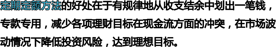 定期定额方法的好处在于有规律地从收支结余中划出一笔钱，专款专用，减少各项理财目标在现金流方面的冲突，在市场波动情况下降低投资风险，达到理想目标。