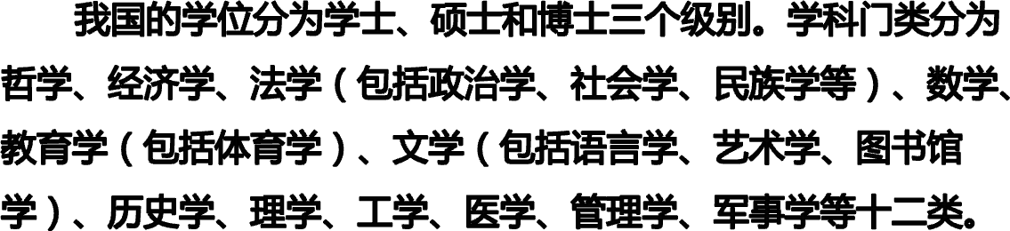        我国的学位分为学士、硕士和博士三个级别。学科门类分为哲学、经济学、法学（包括政治学、社会学、民族学等）、数学、教育学（包括体育学）、文学（包括语言学、艺术学、图书馆学）、历史学、理学、工学、医学、管理学、军事学等十二类。