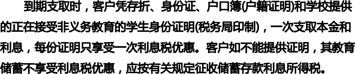        到期支取时，客户凭存折、身份证、户口簿(户籍证明)和学校提供的正在接受非义务教育的学生身份证明(税务局印制)，一次支取本金和利息，每份证明只享受一次利息税优惠。客户如不能提供证明，其教育储蓄不享受利息税优惠，应按有关规定征收储蓄存款利息所得税。