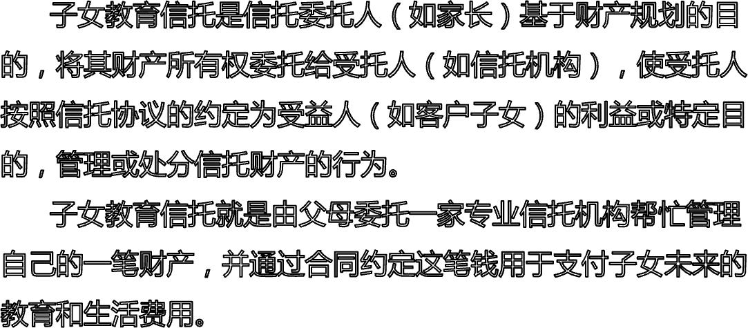       子女教育信托是信托委托人（如家长）基于财产规划的目的，将其财产所有权委托给受托人（如信托机构），使受托人按照信托协议的约定为受益人（如客户子女）的利益或特定目的，管理或处分信托财产的行为。      子女教育信托就是由父母委托一家专业信托机构帮忙管理自己的一笔财产，并通过合同约定这笔钱用于支付子女未来的教育和生活费用。