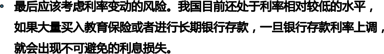 最后应该考虑利率变动的风险。我国目前还处于利率相对较低的水平，如果大量买入教育保险或者进行长期银行存款，一旦银行存款利率上调，就会出现不可避免的利息损失。