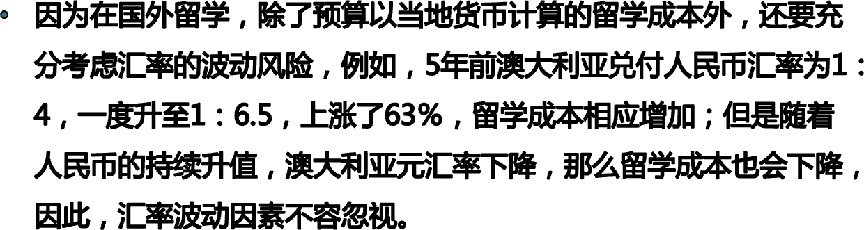 因为在国外留学，除了预算以当地货币计算的留学成本外，还要充分考虑汇率的波动风险，例如，5年前澳大利亚兑付人民币汇率为1：4，一度升至1：6.5，上涨了63％，留学成本相应增加；但是随着人民币的持续升值，澳大利亚元汇率下降，那么留学成本也会下降，因此，汇率波动因素不容忽视。