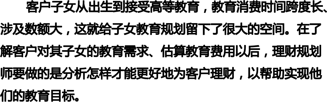        客户子女从出生到接受高等教育，教育消费时间跨度长、涉及数额大，这就给子女教育规划留下了很大的空间。在了解客户对其子女的教育需求、估算教育费用以后，理财规划师要做的是分析怎样才能更好地为客户理财，以帮助实现他们的教育目标。