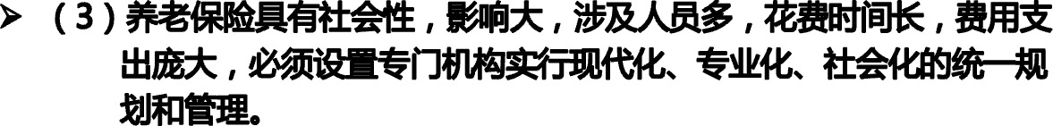 （3）养老保险具有社会性，影响大，涉及人员多，花费时间长，费用支             出庞大，必须设置专门机构实行现代化、专业化、社会化的统一规             划和管理。