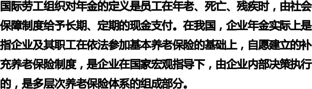国际劳工组织对年金的定义是员工在年老、死亡、残疾时，由社会保障制度给予长期、定期的现金支付。在我国，企业年金实际上是指企业及其职工在依法参加基本养老保险的基础上，自愿建立的补充养老保险制度，是企业在国家宏观指导下，由企业内部决策执行的，是多层次养老保险体系的组成部分。