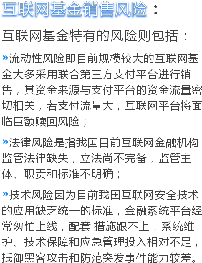 互联网基金销售风险：互联网基金特有的风险则包括：流动性风险即目前规模较大的互联网基金大多采用联合第三方支付平台进行销售，其资金来源与支付平台的资金流量密切相关，若支付流量大，互联网平台将面临巨额赎回风险；法律风险是指我国目前互联网金融机构监管法律缺失，立法尚不完备，监管主体、职责和标准不明确；技术风险因为目前我国互联网安全技术的应用缺乏统一的标准，金融系统平台经常匆忙上线，配套 措施跟不上，系统维护、技术保障和应急管理投入相对不足，抵御黑客攻击和防范突发事件能力较差。