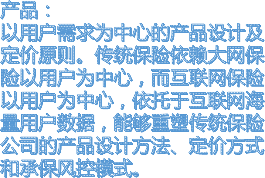 产品：以用户需求为中心的产品设计及定价原则。传统保险依赖大网保险以用户为中心，而互联网保险以用户为中心，依托于互联网海量用户数据，能够重塑传统保险公司的产品设计方法、定价方式和承保风控模式。